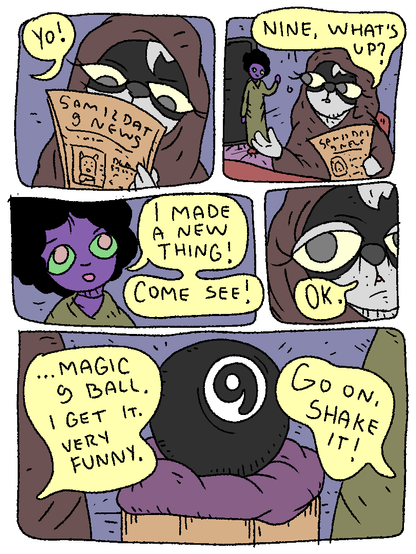 Rabbit is reading Samizdat 9 News. Nine comes up.

Nine: "Yo!"

Rabbit: "Nine, what's up?"

Nine: "I made a new thing! Come see!"

Rabbit: "OK."

It's a Magic 8 ball, but it's 9 instead.

Rabbit: "I get it, magic 9 ball. Very funny."

Nine: "Go on! Shake it!"