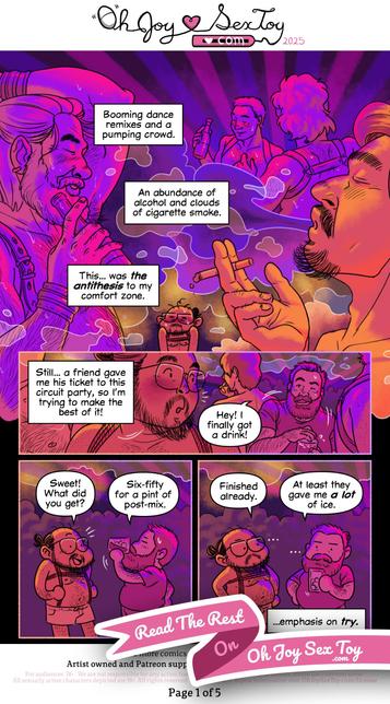 Hien Pham illustrates his comic in an extravagant style, using bright, vibrant colors that shift and change from page to page to convey a sense of energy and introspection. In today’s autobiographical comic Hien, draws himself a bunch! A person of color with an elegant, long, and wispy beard and mustache, square glasses, bunned-up hair, he's wearing short shorts and a Shibari harness as he attends a busy party!  Narration: 'Booming dance remixes and a pumping crowd. An abundance of alcohol and clouds of cigarette smoke. This… was the antithesis to my comfort zone.' We see a tiny cartoon Hien surrounded by large illustrations of dancing, gay men, drinking, smoking, partying.  Narration: 'Still… A friend gave me his ticket to the Circuit party, so I’m trying to make the best of it! '  Hien's friend approaches in the crowd, a large, heavyset man with a big bushy beard, holding a hard-earned drink. Bearded Friend 'Hey! I finally got a drink!'  Hien whips around 'Sweet! What did you get?' Bearded Friend '650 for a pint of post mix.'  Hien 'Finished already.'  Bearded Friend 'At least they gave me a lot of ice.'  Narration finishes the page, by following up on the previous narrations line, I'll repeat it here in the transcription for context! 'Still… A friend gave me his ticket to the Circuit party, so I’m trying to make the best of it!' '… Emphasis on try.' The bottom of the page is obscured by a ribbon with the text "Read on Oh Joy Sex Toy."
