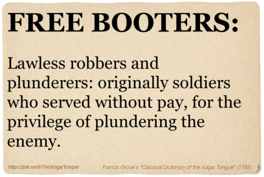 Image imitating a page from an old document, text (as in main toot):

FREE BOOTERS. Lawless robbers and plunderers: originally soldiers who served without pay, for the privilege of plundering the enemy.

A selection from Francis Grose’s “Dictionary Of The Vulgar Tongue” (1785)