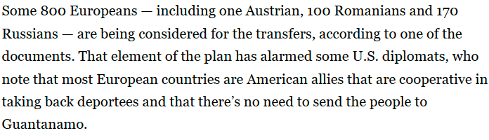 Screenshot from Political article (in the link above) . Some 800 Europeans — including one Austrian, 100 Romanians and 170 Russians — are being considered for the transfers, according to one of the documents. That element of the plan has alarmed some U.S. diplomats, who note that most European countries are American allies that are cooperative in taking back deportees and that there’s no need to send the people to Guantanamo.