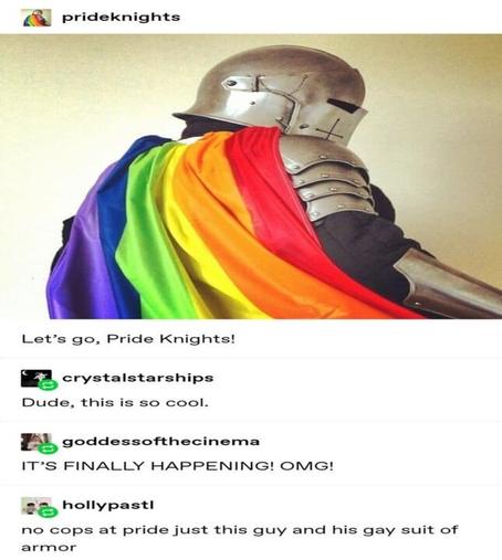 [Photo of a medieval knight wearing a rainbow cape]
Let's go, Pride Knights!

(1st reply) Dude, this is so cool!
(2nd reply) IT'S FINALLY HAPPENING OMG
(3rd reply) No cops at Pride just this guy and his gay suit of armor