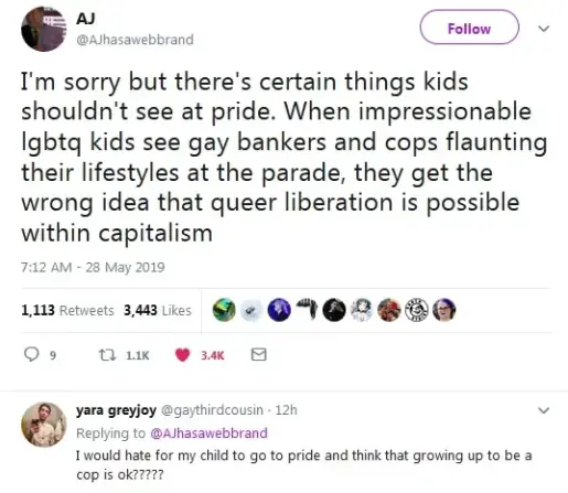 I'm sorry but there's certain things kids shouldn't see at Pride. When impressionable lgbtq kids see gay bankers and cops flaunting their lifestyle at the parade, they get the wrong idea that queer liberation is possible within capitalism.

I would hate for my child to go to Pride and think that growing up to be a cop is ok