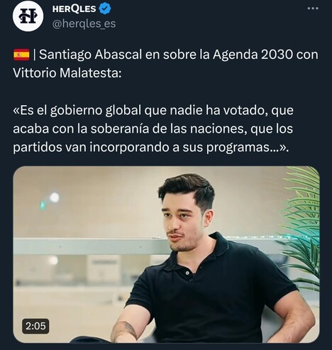 Captura de un tweet:

HERQLES
@herqles_es

| Santiago Abascal en sobre la Agenda 2030 con Vittorio Malatesta:

<<Es el gobierno global que nadie ha votado, que acaba con la soberanía de las naciones, que los partidos van incorporando a sus programas...».

2:05