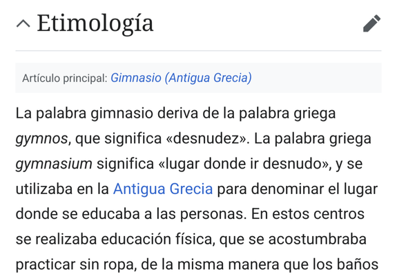 Captura de la Wikipedia. Dice: "Etimología: La palabra gimnasio deriva de la palabra griega gymnos, que significa «desnudez». La palabra griega gymnasium significa «lugar donde ir desnudo», y se utilizaba en la Antigua Grecia para denominar el lugar donde se educaba a las personas. En estos centros se realizaba educación física, que se acostumbraba practicar sin ropa, de la misma manera que los baños y los estudios."