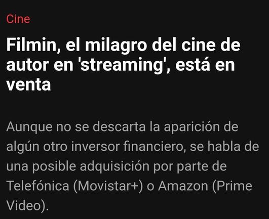 Titular de Elperiódico.com:
Filmin, el milagro del cine de autor en 'streaming', está en venta
Aunque no se descarta la aparición de algún otro inversor financiero, se habla de una posible adquisición por parte de Telefónica (Movistar+) o Amazon (Prime Video).