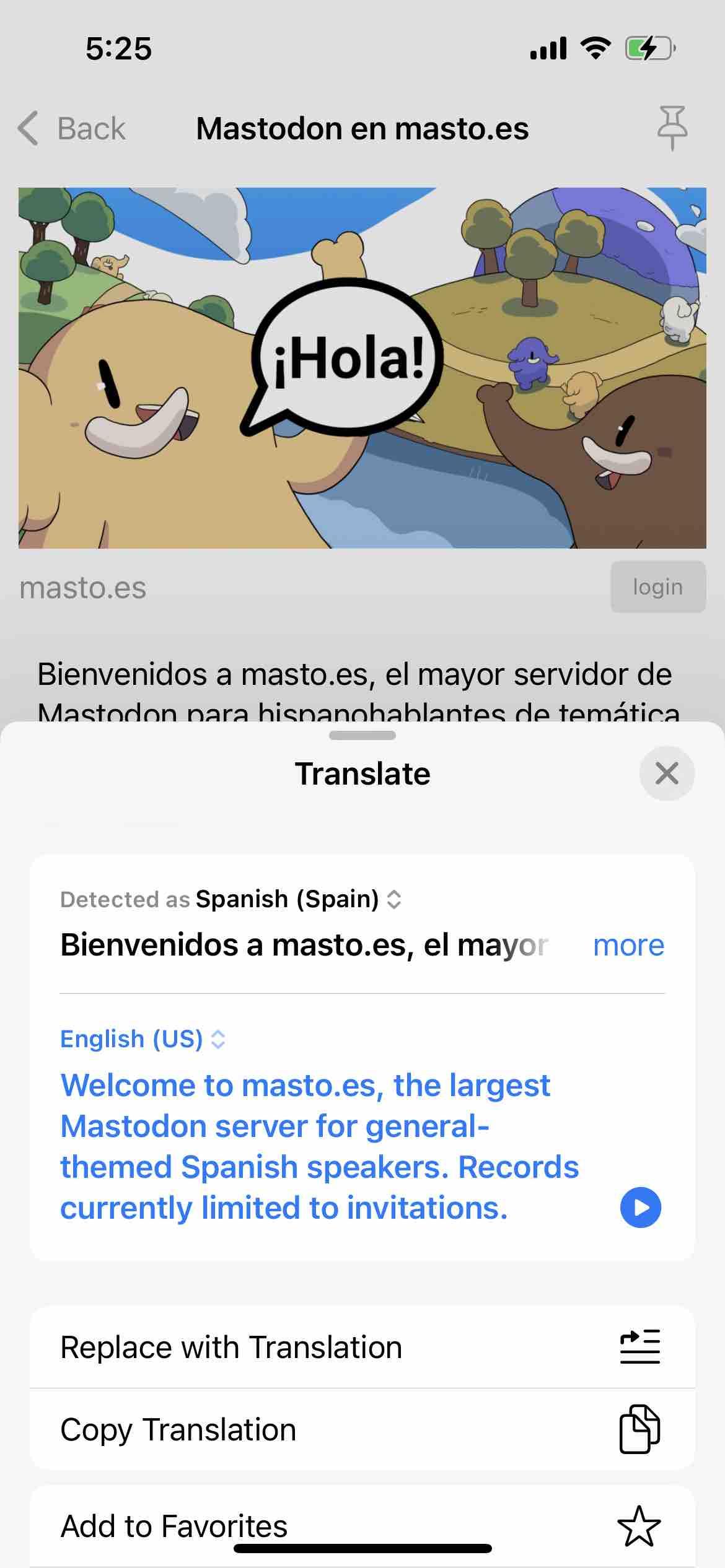 screenshot of a spanish instance description with an apple translate translation 

Begin detected text:

5:25• BackMastodon en masto.es¡Hola!masto.esloginBienvenidos a masto.es, el mayor servidor deMastodon nara hisnannhablantes de temáticaTranslateDetected as Spanish (Spain) *Bienvenidos a masto.es, el mayorEnglish (US) *Welcome to masto.es, the largestMastodon server for general-themed Spanish speakers. Recordscurrently limited to invitations.moreReplace with TranslationCopy TranslationAdd to Favorites

End of detected text