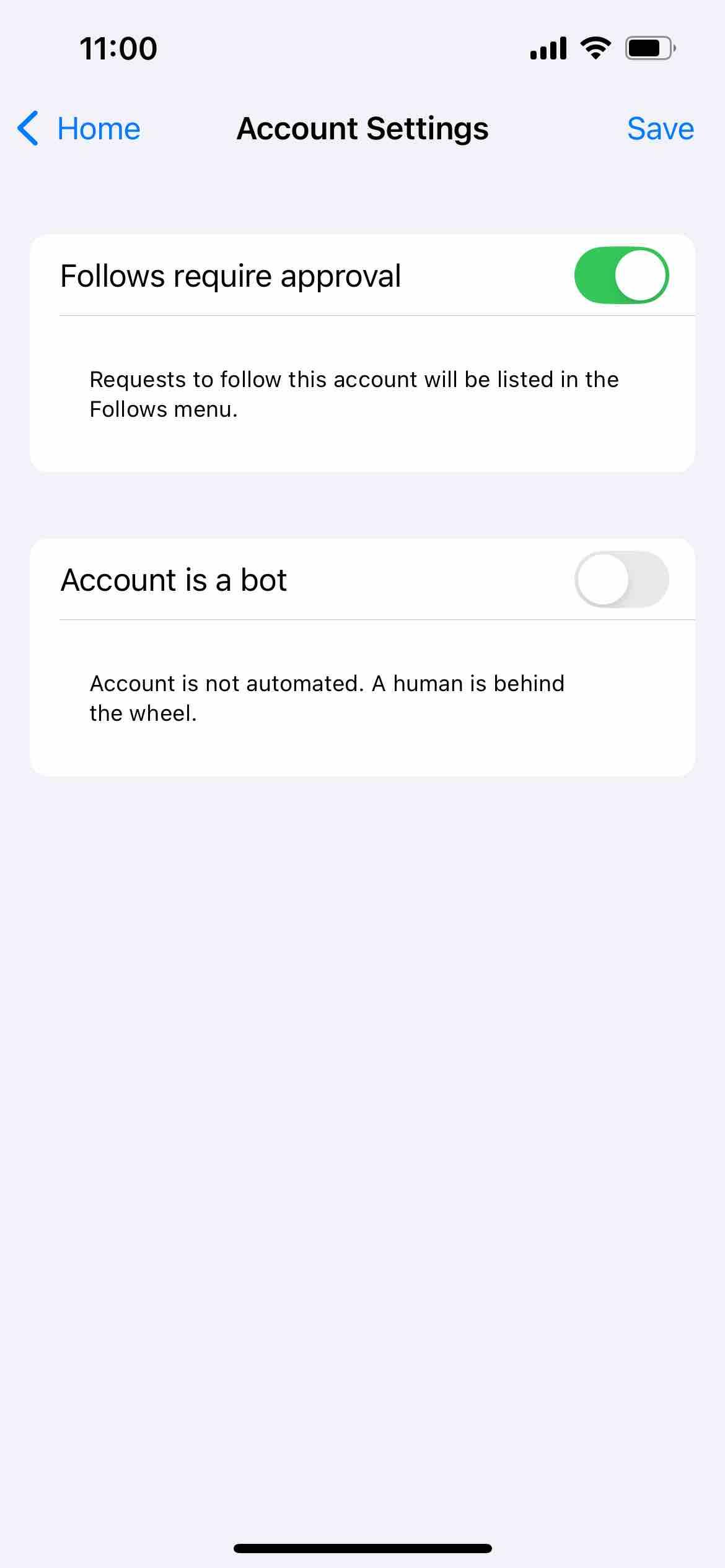 screenshot of account settings with follow requests and bot options
Begin detected text:
11:00< HomeAccount SettingsSaveFollows require approvalRequests to follow this account will be listed in theFollows menu.Account is a botAccount is not automated. A human is behindthe wheel.
End of detected text