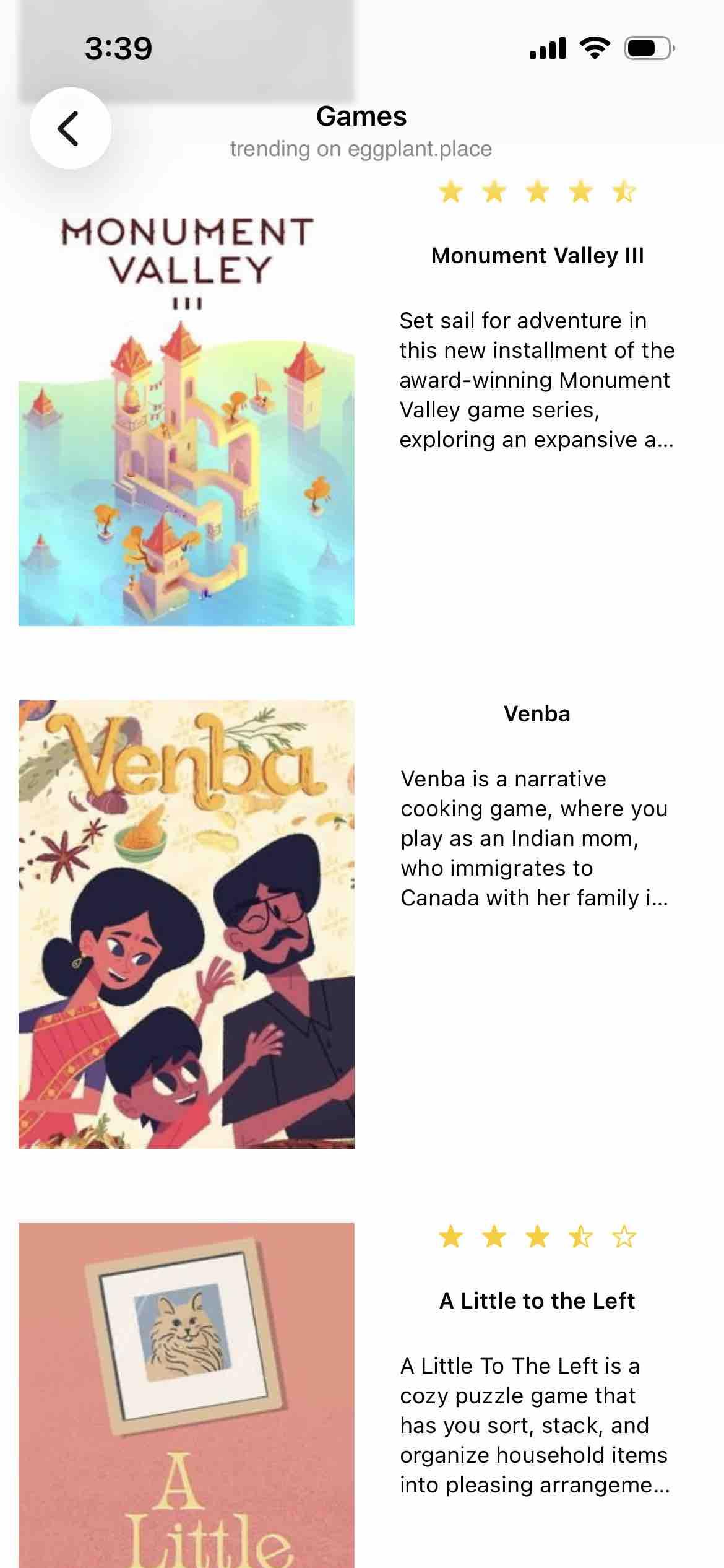 screenshot of trending games

Detected text:

Games on eggplant.place

Monument Valley III Set sail for adventure inthis new installment of theaward-winning MonumentValley game series,exploring an expansive a...

Venba is a narrativecooking game, where youplay as an Indian mom,who immigrates toCanada with her family i...

A Little To The Left is acozy puzzle game thathas you sort, stack, andorganize household itemsinto pleasing arrangeme...ALittle
