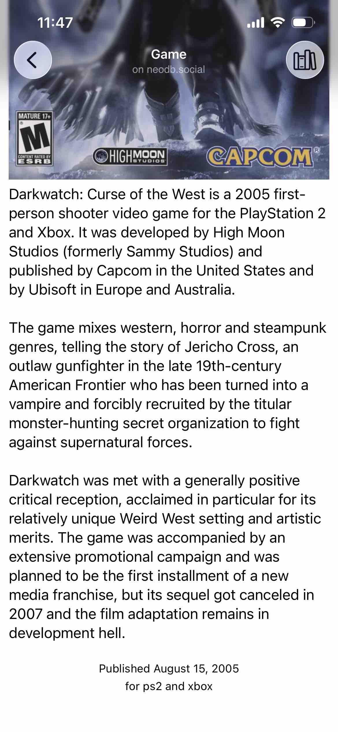 Detected text:

Darkwatch: Curse of the West is a 2005 first-person shooter video game for the PlayStation 2and Xbox. It was developed by High MoonStudios (formerly Sammy Studios) andpublished by Capcom in the United States andby Ubisoft in Europe and Australia.The game mixes western, horror and steampunkgenres, telling the story of Jericho Cross, anoutlaw gunfighter in the late 19th-centuryAmerican Frontier who has been turned into avampire and forcibly recruited by the titularmonster-hunting secret organization to fightagainst supernatural forces.Darkwatch was met with a generally positivecritical reception, acclaimed in particular for itsrelatively unique Weird West setting and artisticmerits. The game was accompanied by anextensive promotional campaign and wasplanned to be the first installment of a newmedia franchise, but its sequel got canceled in2007 and the film adaptation remains indevelopment hell.Published August 15, 2005for ps2 and xbox