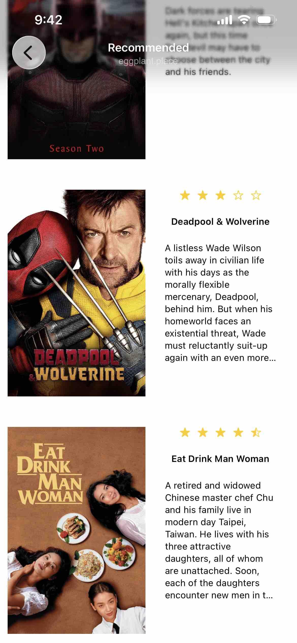 screen titled recommended listing among others deadpool and wolverineand eat drink man woman with bruef descriptions

Detected text:

A listless Wade Wilsontoils away in civilian lifewith his days as themorally flexiblemercenary, Deadpool,behind him. But when hishomeworld faces anexistential threat, Wademust reluctantly suit-upagain with an even more...

Eat Drink Man Woman
A retired and widowedChinese master chef Chuand his family live inmodern day Taipei,Taiwan. He lives with histhree attractivedaughters, all of whomare unattached. Soon,each of the daughtersencounter new men in t...