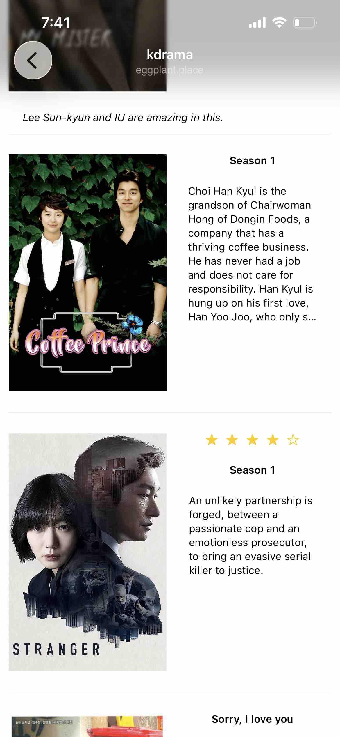 a kdrama collection showing Stranger, Coffee Prince, My mister and sirry, I love you

Detected text:

Lee Sun-kyun and IU are amazing in this.

Coffee PrinceSeason 1

Choi Han Kyul is thegrandson of ChairwomanHong of Dongin Foods, acompany that has athriving coffee business.He has never had a joband does not care forresponsibility. Han Kyul is hung up on his first love,Han Yoo Joo, who only s...

An unlikely partnership isforged, between apassionate cop and an emotionless prosecutor,to bring an evasive serial killer to justice.

Sorry, I love you