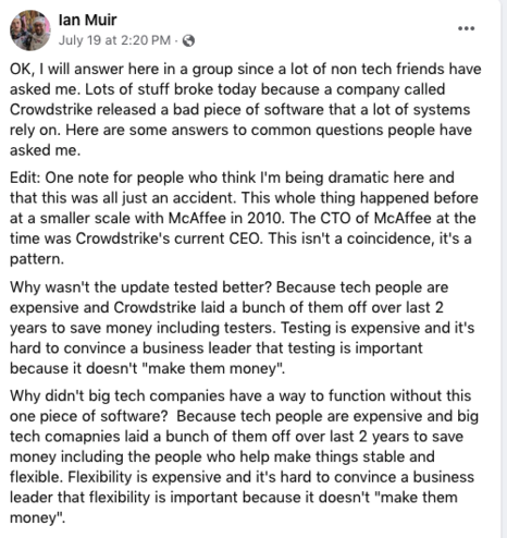 Facebook post by Ian Muir 19 July 2024:

OK, I will answer here in a group since a lot of non tech friends have asked me. Lots of stuff broke today because a company called Crowdstrike released a bad piece of software that a lot of systems rely on. Here are some answers to common questions people have asked me.
Edit: One note for people who think I'm being dramatic here and that this was all just an accident. This whole thing happened before at a smaller scale with McAffee in 2010. The CTO of McAffee at the time was Crowdstrike's current CEO. This isn't a coincidence, it's a pattern.
Why wasn't the update tested better? Because tech people are expensive and Crowdstrike laid a bunch of them off over last 2 years to save money including testers. Testing is expensive and it's hard to convince a business leader that testing is important because it doesn't "make them money".
Why didn't big tech companies have a way to function without this one piece of software?  Because tech people are expensive and big tech comapnies laid a bunch of them off over last 2 years to save money including the people who help make things stable and flexible. Flexibility is expensive and it's hard to convince a business leader that flexibility is important because it doesn't "make them money".