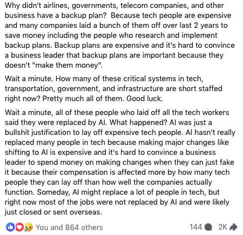 facebook post by Ian Muir text continues:

Why didn't airlines, governments, telecom companies, and other business have a backup plan?  Because tech people are expensive and many companies laid a bunch of them off over last 2 years to save money including the people who research and implement backup plans. Backup plans are expensive and it's hard to convince a business leader that backup plans are important because they doesn't "make them money".
Wait a minute. How many of these critical systems in tech, transportation, government, and infrastructure are short staffed right now? Pretty much all of them. Good luck.
Wait a minute, all of these people who laid off all the tech workers said they were replaced by AI. What happened? AI was just a bullshit justification to lay off expensive tech people. AI hasn't really replaced many people in tech because making major changes like shifting to AI is expensive and it's hard to convince a business leader to spend money on making changes when they can just fake it because their compensation is affected more by how many tech people they can lay off than how well the companies actually function. Someday, AI might replace a lot of people in tech, but right now most of the jobs were not replaced by AI and were likely just closed or sent overseas.