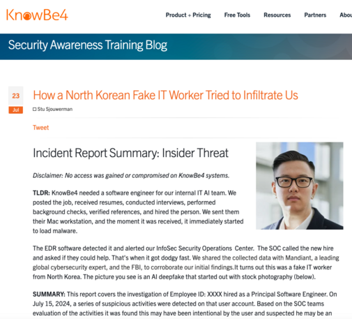 Security Awareness Training Blog 23 How a North Korean Fake IT Worker Tried to Infiltrate Us

Stu Sjouwerman Tweet Incident Report Summary: Insider Threat Disclaimer: No access was gained or compromised on KnowBe4 systems. TLDR: KnowBe4 needed a software engineer for our internal IT Al team. We L posted the job, received resumes, conducted interviews, performed background checks, verified references, and hired the person. We sent them \ their Mac workstation, and the moment it was received, it immediately started % to load malware. - The EDR software detected it and alerted our InfoSec Security Operations Center. The SOC called the new hire and asked if they could help. That's when it got dodgy fast. We shared the collected data with Mandiant, a leading global cybersecurity expert, and the FBI, to corroborate our initial findings. It turns out this was a fake IT worker from North Korea. The picture you see is an Al deepfake that started out with stock photography (below). 'SUMMARY: This report covers the investigation of Employee ID: XXXX hired as a Principal Software Engineer. On July 15, 2024, a series of suspicious activities were detected on that user account. Based on the SOC teams evaluation of the activities it was found this may have been intentional by the user and suspected he may be an