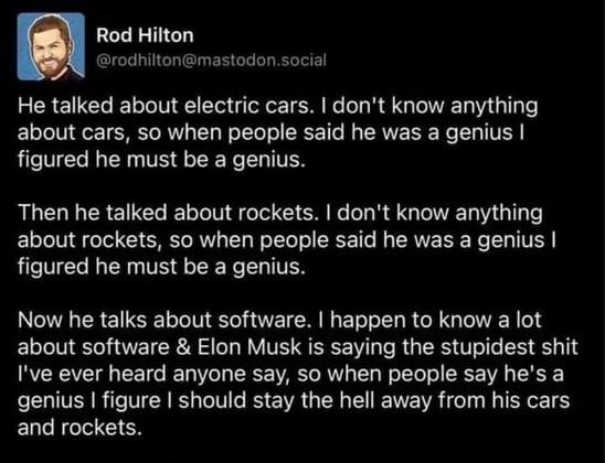 Rod Hilton
@rodhilton@mastodon.social
He talked about electric cars. I don't know anything about cars, so when people said he was a genius I figured he must be a genius.
Then he talked about rockets. I don't know anything about rockets, so when people said he was a genius I figured he must be a genius. 
Now he talks about software. I happen to know a lot about software & Elon Musk is saying the stupidest shit I've ever heard anyone say, so when people say he's a genius I figure I should stay the hell away from his cars and rockets.