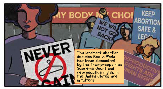 Panel 1

A rally for reproductive rights.  Women in partial silhouette and abstracted colors hold signs that read “My Body My Choice,” “We Will Not Go Back,” “Keep Abortion Safe & Legal,” “Reproductive Rights are Human Rights,” and “Never Again.”  The “Never Again” sign has an image of a coat hanger in a red circle with a red line slashed through, like a no smoking sign.

CAPTION: The landmark abortion decision Roe v. Wade has been dismantled by the Trump-appointed Supreme Court and reproductive rights in the United States are in tatters.