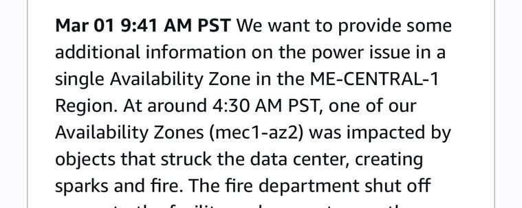 Mar 01 9:41 AM PST We want to provide some
additional information on the power issue in a
single Availability Zone in the ME-CENTRAL-1
Region. At around 4:30 AM PST, one of our
Availability Zones (mec1-az2) was impacted by
objects that struck the data center, creating
sparks and fire.