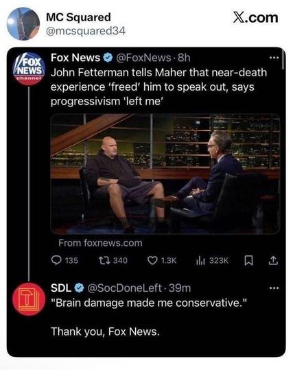 Tweet screenshot showing a Fox News post about Senator John Fetterman telling Bill Maher that a near-death experience “freed” him to speak out and that progressivism “left him.” Below it, another tweet sarcastically comments, “Brain damage made me conservative.”