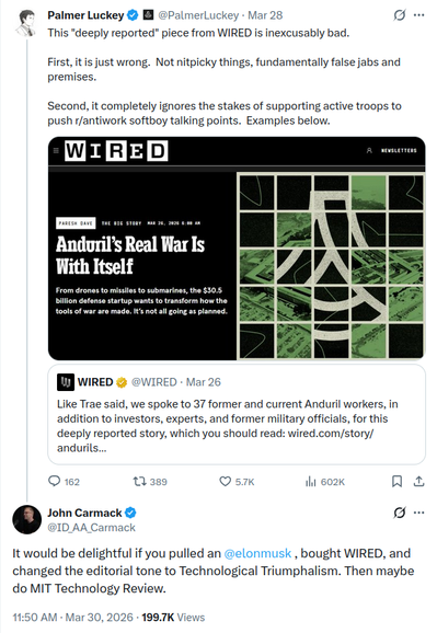 from March 28-30th 2026, Palmer Luckey is quoting a WIRED post about a story it ran.
WIRED: "Like Trae said, we spoke to 37 former and current Anduril workers, in addition to investors, experts, and former military officials, for this deeply reported story, which you should read: https://www.wired.com/story/andurils-real-war-is-with-itself "
Luckey: "This 'deeply reported' piece from WIRED is inexcusably bad. First, it is just wrong. Not nitpicky things, fundamentally false jabs and premises. Second, it completely ignores the stakes of supporting active troops to push r/antiwork softboy talking points. Examples below."
John Carmack responds to Lucky: "It would be delightful if you pulled an [Elon Musk], bought WIRED, and changed the editorial tone to Technological Triumphalism. Then maybe do MIT Technology Review."