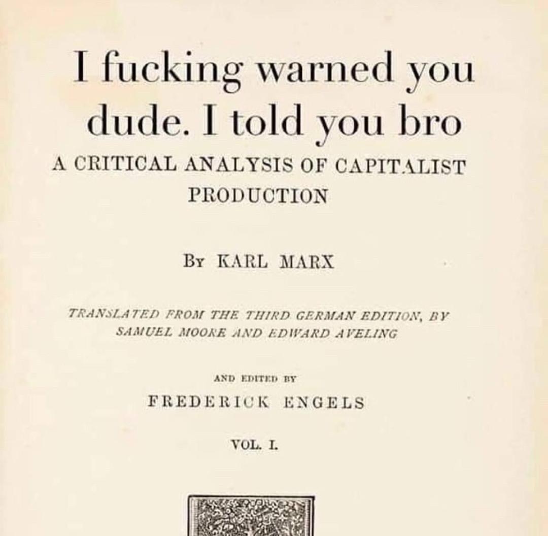 imaginary book title page that reads:

| fucking warned you dude. I told you bro A CRITICAL ANALYSIS OF CAPITALIST PRODUCTION 

By KARL MARX 

TRANSLATED FROM THE THIRD GERMAN EDITION, BY SAMUEL MOORE AND EDWARD AVELING 

and edited by FREDERICK ENGELS 

VOL. 1. 