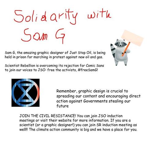 Solidarity with Sam G! Sam G, the amazing graphic designer of Just Stop Oil, is being held in prison for marching in protest against new oil and gas. Scientist Rebellion is overcoming its rejection for Comic Sans to join our voices to JSO: free the activists, #freeSamG!
Remember, graphic design is crucial to spreading our content and encouraging direct action against Governments stealing our future.
You can join JSO induction meetings or visit their website for more information. If you are a scientist (or a graphic designer!) you can join SR induction meetings as well!! The climate action community is big and we have a place for you.