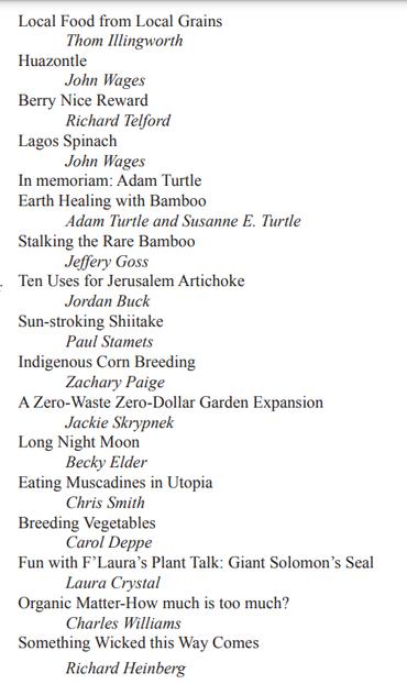 A sampling of recent subjects and authors published in Issue # 130 of Permaculture Design Magazine. 
Local Food from Local Grains by Thom Illingworth
Huazontle by John Wages
Berry Nice Reward by Richard Telford
Lagos Spinach by John Wages
In memoriam: Adam Turtle 
Earth Healing with Bamboo by 
Adam Turtle and Susanne E. Turtle
Stalking the Rare Bamboo by Jeffery Goss
Ten Uses for Jerusalem Artichoke by Jordan Buck
Sun-stroking Shiitake by Paul Stamets
Indigenous Corn Breeding by Zachary Paige
A Zero-Waste Zero-Dollar Garden Expansion by Jackie Skrypnek
Long Night Moon by Becky Elder
Eating Muscadines in Utopia by Chris Smith
Breeding Vegetables by Carol Deppe
Fun with F’Laura’s Plant Talk: Giant Solomon’s Seal by Laura Crystal
Organic Matter-How much is too much? by Charles Williams
Something Wicked this Way Comes by 
Richard Heinberg