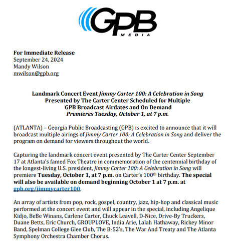 For Immediate Release
September 24, 2024
Mandy Wilson
mwilson@gpb.org
Landmark Concert Event Jimmy Carter 100: A Celebration in Song
Presented by The Carter Center Scheduled for Multiple
GPB Broadcast Airdates and On Demand
Premieres Tuesday, October 1, at 7 p.m.
(ATLANTA) – Georgia Public Broadcasting (GPB) is excited to announce that it will
broadcast multiple airings of Jimmy Carter 100: A Celebration in Song and deliver the
program on demand for viewers throughout the world.
Capturing the landmark concert event presented by The Carter Center September
17 at Atlanta’s famed Fox Theatre in commemoration of the centennial birthday of
the longest-living U.S. president, Jimmy Carter 100: A Celebration in Song will
premiere Tuesday, October 1, at 7 p.m. on Carter’s 100th birthday. The special
will also be available on demand beginning October 1 at 7 p.m. at
gpb.org/jimmycarter100.
An array of artists from pop, rock, gospel, country, jazz, hip-hop and classical music
performed at the concert event and will appear in the special, including Angelique
Kidjo, BeBe Winans, Carlene Carter, Chuck Leavell, D-Nice, Drive-By Truckers,
Duane Betts, Eric Church, GROUPLOVE, India Arie, Lalah Hathaway, Rickey Minor
Band, Spelman College Glee Club, The B-52’s, The War And Treaty and The Atlanta
Symphony Orchestra Chamber Chorus.
