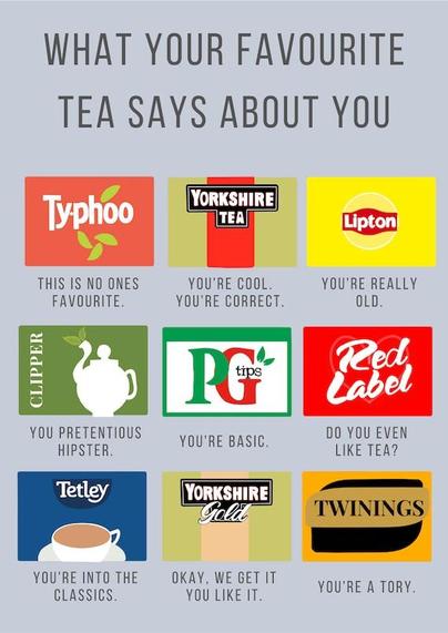 a selection of tea brands in a 3x3 grid with text under 
top left: typhoo "this is no one's favourite"
top middle: Yorkshire tea "you're cool. You're correct"
top right: Lipton "you're really old"
middle left: clipper" you pretentious hipster 
middle middle: PG "you're basic " 
middle right: red label" do you even like tea?"
bottom left: Tetley"you're into the classics "
bottom middle :" Yorkshire gold" okay. we get it you like it."
bottom right: twinings "you're a Tory"