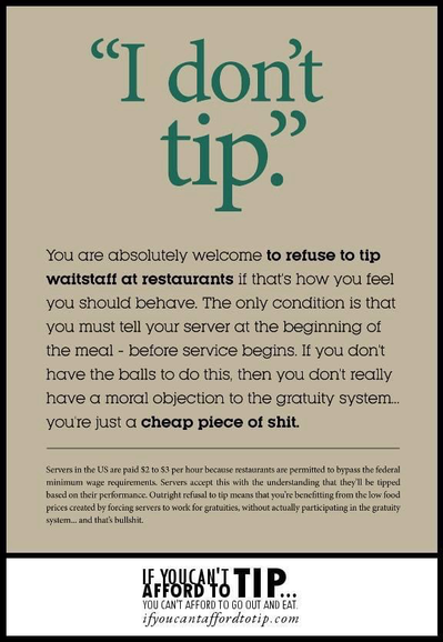 "I don't tip" 

You are absolutely welcome to refuse to tip waitstaff at restaurants if that's how you feel you should behave. The only condition is that you must tell your server at the beginning of the meal - before service begins. If you don't have the balls to do this, then you don't really have a moral objection to the gratuity system... you're just a cheap piece of shit. 

Servers in the US are paid $2 to $3 per hour because restaurants are permitted to bypass the federal minimum wage requirements. Servers accept this with the understanding that they'll be tipped based on their performance. Outright refusal to tip means that you're benefitting from the low food prices created by forcing servers to work for gratuities, without actually participating in the gratuity system.. and that's bullshit. 

IF YOU CAN’T AFFORD TO TIP YOU CAN'T AFFORD TO GO OUT AND EAT. 

ifyoucantaffordtotip.com