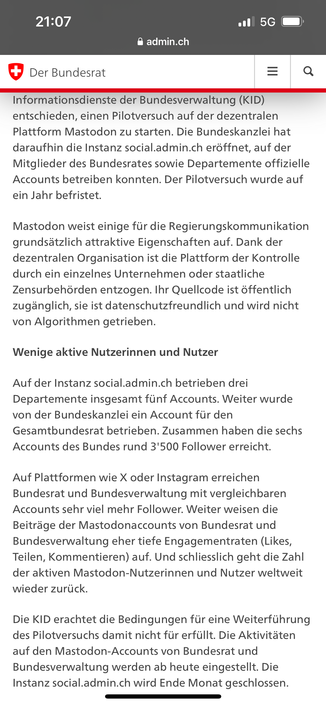 (Die KID (Kommission für)... Informationsdienste der Bundesverwaltung) entschieden, einen Pilotversuch auf der dezentralen Plattform Mastodon zu starten. Die Bundeskanzlei hat daraufhin die Instanz social.admin.ch eröffnet, auf der Mitglieder des Bundesrates sowie Departemente offizielle Accounts betreiben konnten. Der Pilotversuch wurde auf ein Jahr befristet.

Mastodon weist einige für die Regierungskommunikation grundsätzlich attraktive Eigenschaften auf. Dank der dezentralen Organisation ist die Plattform der Kontrolle durch ein einzelnes Unternehmen oder staatliche Zensurbehörden entzogen. Ihr Quellcode ist öffentlich zugänglich, sie ist datenschutzfreundlich und wird nicht von Algorithmen getrieben.

Wenige aktive Nutzerinnen und Nutzer

Auf der Instanz social.admin.ch betrieben drei Departemente insgesamt fünf Accounts. Weiter wurde von der Bundeskanzlei ein Account für den Gesamtbundesrat betrieben. Zusammen haben die sechs Accounts des Bundes rund 3'500 Follower erreicht.

Auf Plattformen wie X oder Instagram erreichen Bundesrat und Bundesverwaltung mit vergleichbaren Accounts sehr viel mehr Follower. Weiter weisen die Beiträge der Mastodonaccounts von Bundesrat und Bundesverwaltung eher tiefe Engagementraten (Likes, Teilen, Kommentieren) auf. Und schliesslich geht die Zahl der aktiven Mastodon-Nutzerinnen und Nutzer weltweit wieder zurück.
...