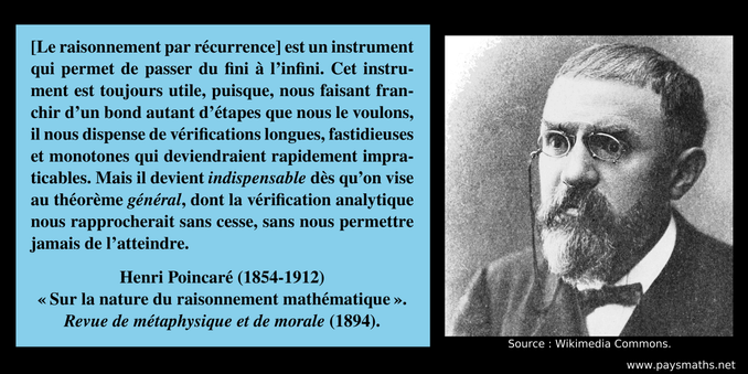 Portrait photographique de Henri Poincaré, et une citation : "[Le raisonnement par récurrence] est un instrument qui permet de passer du fini à l’infini. Cet instrument est toujours utile, puisque, nous faisant franchir d’un bond autant d’étapes que nous le voulons, il nous dispense de vérifications longues, fastidieuses et monotones qui deviendraient rapidement impraticables. Mais il devient indispensable dès qu’on vise au théorème général, dont la vérification analytique nous rapprocherait sans cesse, sans nous permettre jamais de l’atteindre."