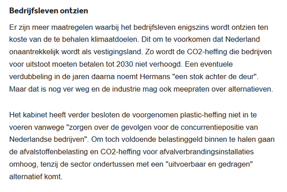textshot:

Bedrijfsleven ontzien
Er zijn meer maatregelen waarbij het bedrijfsleven enigszins wordt ontzien ten koste van de te behalen klimaatdoelen. Dit om te voorkomen dat Nederland onaantrekkelijk wordt als vestigingsland. Zo wordt de CO2-heffing die bedrijven voor uitstoot moeten betalen tot 2030 niet verhoogd. Een eventuele verdubbeling in de jaren daarna noemt Hermans "een stok achter de deur". Maar dat is nog ver weg en de industrie mag ook meepraten over alternatieven.

Het kabinet heeft verder besloten de voorgenomen plastic-heffing niet in te voeren vanwege "zorgen over de gevolgen voor de concurrentiepositie van Nederlandse bedrijven". Om toch voldoende belastinggeld binnen te halen gaan de afvalstoffenbelasting en CO2-heffing voor afvalverbrandingsinstallaties omhoog, tenzij de sector ondertussen met een "uitvoerbaar en gedragen" alternatief komt.