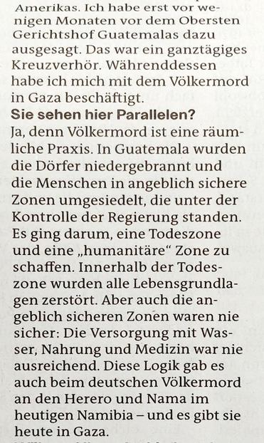 Foto eines Ausschnitts des Zeitungsartikels mit Text: »… Ich habe erst vor wenigen Monaten vor dem Obersten Gerichtshof Guatemalas dazu ausgesagt. Das war ein ganztägiges Kreuzverhör. Währenddessen habe ich mich mit dem Völkermord in Gaza beschäftigt.

Sie sehen hier Parallelen?

Ja, denn Völkermord ist eine räumliche Praxis. In Guatemala wurden die Dörfer niedergebrannt und die Menschen in angeblich sichere Zonen umgesiedelt, die unter der Kontrolle der Regierung standen Es ging darum, eine Todeszone und eine ,,humanitäre" Zone zu schaffen. Innerhalb der Todeszone wurden alle Lebensgrundlagen zerstört. Aber auch die an- geblich sicheren Zonen waren nie sicher: Die Versorgung mit Wasser, Nahrung und Medizin war nie ausreichend. Diese Logik gab es auch beim deutschen Völkermord an den Herero und Nama im heutigen Namibia - und es gibt sie heute in Gaza.«