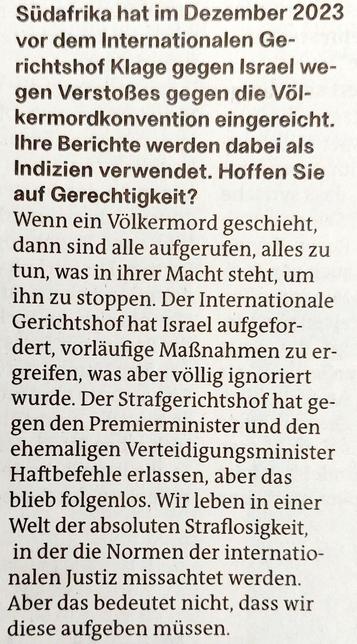 Foto eines Ausschnitts des Zeitungsartikels mit Text: »Südafrika hat im Dezember 2023  vor dem Internationalen Gerichtshof Klage gegen Israel wegen Verstoßes gegen die Völkermordkonvention eingereicht.  Ihre Berichte werden dabei als  Indizien verwendet. Hoffen Sie  auf Gerechtigkeit?

Wenn ein Völkermord geschieht, dann sind alle aufgerufen, alles zu  tun, was in ihrer Macht steht, um  ihn zu stoppen. Der Internationale Gerichtshof hat Israel aufgefordert, vorläufige Maßnahmen zu ergreifen, was aber völlig ignoriert  wurde. Der Strafgerichtshof hat gegen den Premierminister und den  ehemaligen Verteidigungsminister  Haftbefehle erlassen, aber das blieb folgenlos. Wir leben in einer  Welt der absoluten Straflosigkeit.  in der die Normen der internationalen Justiz missachtet werden. Aber das bedeutet nicht, dass wir  diese aufgeben müssen. «