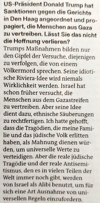 Foto eines Ausschnitts des Zeitungsartikels mit Text: »US-Präsident Donald Trump hat  Sanktionen gegen die Gerichte  in Den Haag angeordnet und propagiert, die Menschen aus Gaza  zu vertreiben. Lässt Sie das nicht  die Hoffnung verlieren? Trumps Maßnahmen bilden nur den Gipfel der Versuche, diejenigen  zu verfolgen, die von einem  Völkermord sprechen. Seine idiotische Riviera-Idee wird niemals  Wirklichkeit werden. Israel hat  schon früher versucht, die  Menschen aus dem Gazastreifen zu vertreiben. Aber seine Idee dient dazu, ethnische Säuberungen  zu rechtfertigen. Ich hatte gehofft,  dass die Tragödien, die meine Familie und das jüdische Volk erlitten  haben, als Mahnung dienen würden, um universelle Werte zu  verteidigen. Aber die reale jüdische  Tragödie und der reale Antisemitismus, den es in vielen Teilen der  Welt immer noch gibt, werden von Israel als Alibi benutzt, um für  sich eine Art Ausnahme von universellen Regeln einzufordern.«