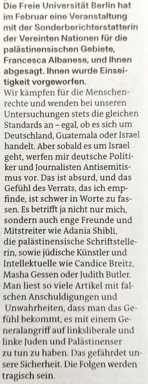 Foto eines Ausschnitts des Zeitungsartikels mit Text: »Die Freie Universität Berlin hat  im Februar eine Veranstaltung mit der Sonderberichterstatterin  der Vereinten Nationen für die  palästinensischen Gebiete,  Francesca Albanese, und Ihnen  abgesagt. lhnen wurde Einseitigkeit vorgeworfen.

Wir kämpfen für die Menschenrechte und wenden bei unseren Untersuchungen stets die gleichen Standards an - egal, ob es sich um  Deutschland, Guatemala oder Israel  handelt. Aber sobald es um Israel  geht, werfen mir deutsche Politiker und Journalisten Antisemitismus vor. Das ist absurd, und das  Gefühl des Verrats, das ich empfinde, ist schwer in Worte zu fassen. Es betrifft ja nicht nur mich  sondern auch enge Freunde und Mitstreiter wie Adania Shibli,  die palästinensische Schriftstellerin, sowie jüdische Künstler und  Intellektuelle wie Candice Breitz  Masha Gessen oder Judith Butler.  Man liest so viele Artikel mit falschen Anschuldigungen und  Unwahrheiten, dass man das Gefühl bekommt, es mit einem Generalangriff auf linksliberale und  linke Juden und Palästinenser zu tun zu haben, Das gefährdet unsere Sicherheit. Die Folgen werden  tragisch sein.«