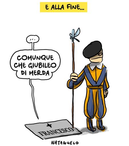 'E alla fine...'

Nel disegno, da sotto una lapide con inciso il nome di Bergoglio proviene una voce che chiosa: "...comunque che giubileo di merda".
Una guardia svizzera, lì accanto, presidia imperterrita il luogo.