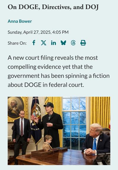 On DOGE, Directives, and DOJ
Anna Bower

Sunday, April 27, 2025, 4:05 PM

A new court filing reveals the most compelling evidence yet that the government has been spinning a fiction about DOGE in federal court.