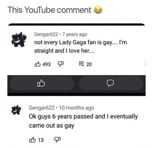 Youtube comments:

*Post from 7 years ago* : Not every fan of Lady Gaga is gay... I'm straight and I love her...

*Post from 10 months ago*: Ok guys 6 years passed and I eventually came out as gay
