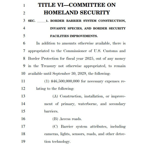 TITLE VI-COMMITTEE ON HOMELAND SECURITY  1. BORDER BARRIER SYSTEM CONSTRUCTION, INVASIVE SPECIES, AND BORDER SECURITY FACILITIES IMPROVEMENTS.  In addition to amounts otherwise available, there is appropriated to the Commissioner of U.S. Customs and Border Protection for fiscal year 2025, out of any money in the Treasury not otherwise appropriated, to remain available until September 30, 2029, the following:  (1) $46,500,000,000 for necessary expenses relating to the following:  (A) Construction, installation, or improvement of primary, waterborne, and secondary barriers.  (B) Access roads.  (C) Barrier system attributes, including cameras, lights, sensors, roads, and other detection technology.