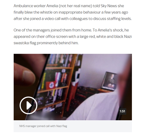 Ambulance worker Amelia (not her real name) told Sky News she
finally blew the whistle on inappropriate behaviour a few years ago
after she joined a video call with colleagues to discuss staffing levels.
One of the managers joined them from home. To Amelia's shock, he
appeared on their office screen with a large red, white and black Nazi
swastika flag prominently behind him.
1d TA
'
n
S y ce
J f ]
B
_
NHS manager joined call with Nazi flag
