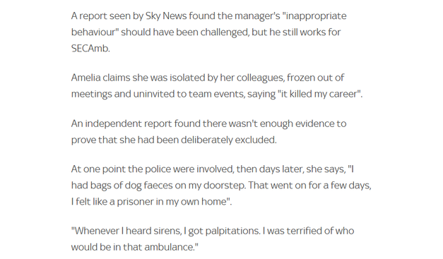 Areport seen by Sky News found the manager's "inappropriate
behaviour" should have been challenged, but he still works for
SECAmb.

Amelia claims she was isolated by her colleagues, frozen out of
meetings and uninvited to team events, saying "it killed my career".
An independent report found there wasn't enough evidence to
prove that she had been deliberately excluded.

At one point the police were involved, then days later, she says, "l
had bags of dog faeces on my doorstep. That went on for a few days,
| felt like a prisoner in my own home".

"Whenever | heard sirens, | got palpitations. | was terrified of who
would be in that ambulance."