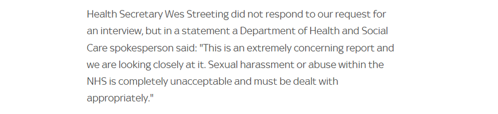 Health Secretary Wes Streeting did not respond to our request for
an interview, but in a statement a Department of Health and Social
Care spokesperson said: "This is an extremely concerning report and
we are looking closely at it. Sexual harassment or abuse within the
NHS is completely unacceptable and must be dealt with
appropriately."