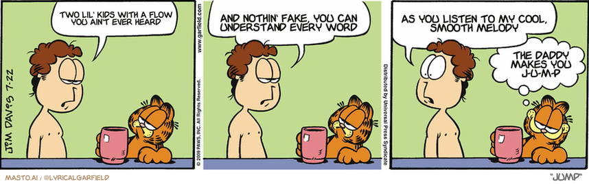 Original Garfield comic from July 22, 2009
Text replaced with lyrics from: Jump

Transcript:
• Two Lil' Kids With A Flow You Ain't Ever Heard
• And Nothin' Fake, You Can Understand Every Word
• As You Listen To My Cool, Smooth Melody
• The Daddy Makes You J-U-M-P


--------------
Original Text:
• Jon:  I have no clean clothes to wear.  I guess I'll just have to break down and do the laundry.  Although I could make a poncho out of the shower curtain.
• Garfield:  We're BACHELORS, baby.