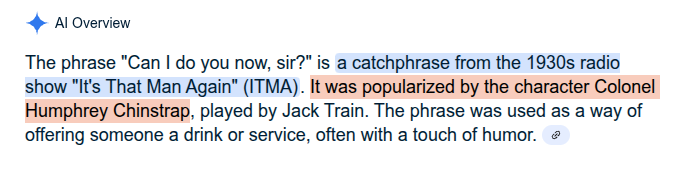 Google search for the phrase "Can I do you now, sir?"

AI Overview:

The phrase "Can I do you now, sir?" is a catchphrase from the 1930s radio show "It's That Man Again" (ITMA). It was popularized by the character Colonel Humphrey Chinstrap, played by Jack Train. The phrase was used as a way of offering someone a drink or service, often with a touch of humor.