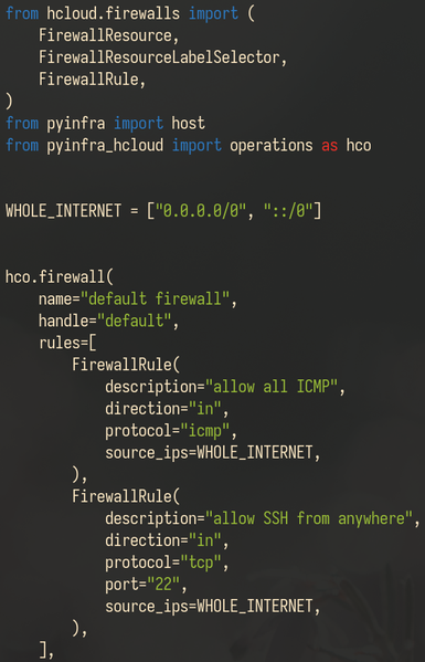 Screenshot of the following Python code:

from hcloud.firewalls import (
    FirewallResource,
    FirewallResourceLabelSelector,
    FirewallRule,
)
from pyinfra import host
from pyinfra_hcloud import operations as hco


WHOLE_INTERNET = ["0.0.0.0/0", "::/0"]


hco.firewall(
    name="default firewall",
    handle="default",
    rules=[
        FirewallRule(
            description="allow all ICMP",
            direction="in",
            protocol="icmp",
            source_ips=WHOLE_INTERNET,
        ),
        FirewallRule(
            description="allow SSH from anywhere",
            direction="in",
            protocol="tcp",
            port="22",
            source_ips=WHOLE_INTERNET,
        ),
    ],