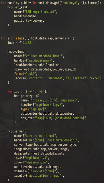 Screenshot of the following Python code:

for handle, pubkey in host.data.get("ssh_keys", {}).items():
    hco.ssh_key(
        name=f"SSH key: {handle}",
        handle=handle,
        public_key=pubkey,
    )


for i in range(1, host.data.map_servers + 1):
    inum = f"{i:02}"

    hco.volume(
        name=f"volume: mapdata{inum}",
        handle=f"mapdata{inum}",
        location=host.data.location,
        size=host.data.mapdata_volume_size_gb,
        format="ext4",
        labels={"contents": "mapdata", "filesystem": "ext4"},
    )

    for ipv in ["v4", "v6"]:
        hco.primary_ip(
            name=f"primary IP{ipv}: map{inum}",
            handle=f"map{inum}_{ipv}",
            type=f"ip{ipv}",
            datacenter=host.data.datacenter,
            dns_ptr=f"map{inum}.{host.data.domain}",
        )

    hco.server(
        name=f"server: map{inum}",
        handle=f"map{inum}.{host.data.domain}",
        server_type=host.data.map_server_type,
        image=host.data.map_server_image,
        datacenter=host.data.datacenter,
        ipv4=f"map{inum}_v4",
        ipv6=f"map{inum}_v6",
        ssh_keys=host.data.ssh_keys,
        volumes=[f"mapdata{inum}"],
        labels={"application": "map"},
    )