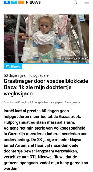 Screenshot van een deel van https://www.rtl.nl/nieuws/buitenland/artikel/5506769/baby-blokkade-gaza-eten-drinken-voedsel-water-medicijnen-israel

RTL Nieuws

[Foto van een uitgemergelde baby in een kinderbedje
© SIPA Press France]

60 dagen geen hulpgoederen

Graatmager door voedselblokkade Gaza: 'Ik zie mijn dochtertje wegkwijnen'

Door Harun Kuloglu·13 uur geleden·Aangepast: 8 uur geleden

Israël laat al precies 60 dagen geen hulpgoederen meer toe tot de Gazastrook. Hulporganisaties slaan massaal alarm. Volgens het ministerie van Volksgezondheid in Gaza zijn meerdere kinderen overleden aan ondervoeding. De 23-jarige moeder Najwa Emad Arram ziet haar vijf maanden oude dochtertje Sewar langzaam verzwakken, vertelt ze aan RTL Nieuws. "Ik wil dat de grenzen opengaan, zodat mijn baby gered kan worden."