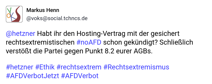 Das Bild zeigt ein Mastodon-Profile mit dem Namen "Markus Henn"  "[@]voks[@]social.tchncs.de". Der Tröt richtet sich an "[@]hetzner" und fragt, ob der Hosting-Vertrag mit der Partei "#noAFD" gekündigt wurde, da diese Partei gegen Punkt 8.2 der AGBs verstößt. Der Tweet enthält die Hashtags #hetzner, #Ethik, #rechtsextrem, #Rechtsextremismus, #AFDVerbotJetzt und #AFDVerbot. Das Design des Tweets ist schlicht, mit einem weißen Hintergrund und blauen Text für die Hashtags.