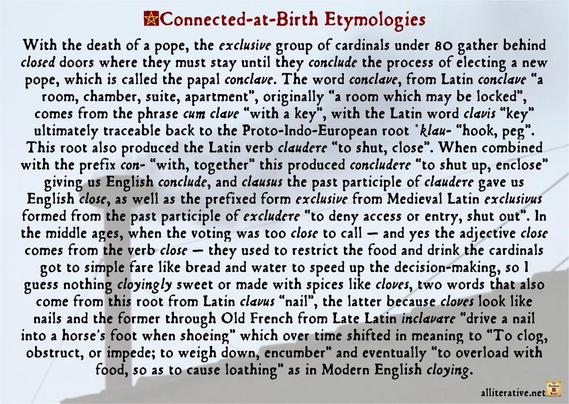 In the middle ages, when the voting was too close to call — and yes the adjective close comes from the verb close — they used to restrict the food and drink the cardinals got to simple fare like bread and water to speed up the decision-making, so I guess nothing cloyingly sweet or made with spices like cloves, two words that also come from this root from Latin clavus “nail”, the latter because cloves look like nails and the former through Old French from Late Latin inclavare “drive a nail into a horse's foot when shoeing” which over time shifted in meaning to “To clog, obstruct, or impede; to weigh down, encumber” and eventually “to overload with food, so as to cause loathing” as in Modern English cloying.